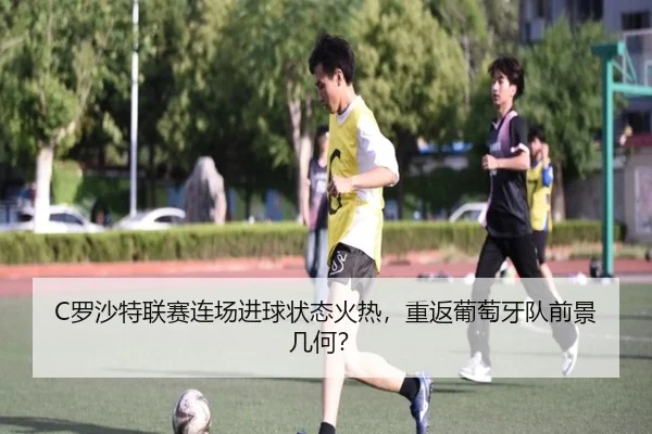 C罗沙特联赛连场进球状态火热，重返葡萄牙队前景几何？