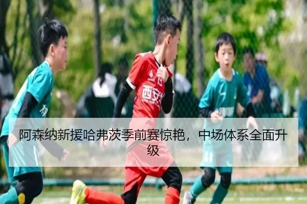 阿森纳新援哈弗茨季前赛惊艳，中场体系全面升级