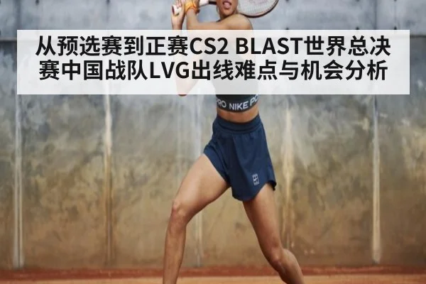 从预选赛到正赛CS2 BLAST世界总决赛中国战队LVG出线难点与机会分析